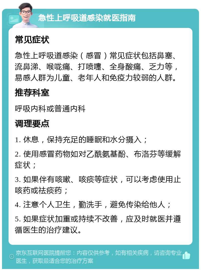 急性上呼吸道感染就医指南 常见症状 急性上呼吸道感染（感冒）常见症状包括鼻塞、流鼻涕、喉咙痛、打喷嚏、全身酸痛、乏力等，易感人群为儿童、老年人和免疫力较弱的人群。 推荐科室 呼吸内科或普通内科 调理要点 1. 休息，保持充足的睡眠和水分摄入； 2. 使用感冒药物如对乙酰氨基酚、布洛芬等缓解症状； 3. 如果伴有咳嗽、咳痰等症状，可以考虑使用止咳药或祛痰药； 4. 注意个人卫生，勤洗手，避免传染给他人； 5. 如果症状加重或持续不改善，应及时就医并遵循医生的治疗建议。