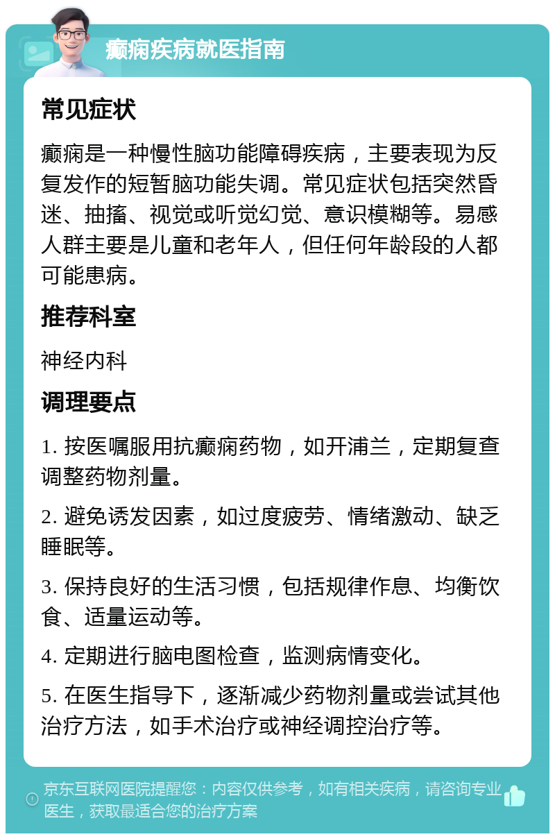 癫痫疾病就医指南 常见症状 癫痫是一种慢性脑功能障碍疾病，主要表现为反复发作的短暂脑功能失调。常见症状包括突然昏迷、抽搐、视觉或听觉幻觉、意识模糊等。易感人群主要是儿童和老年人，但任何年龄段的人都可能患病。 推荐科室 神经内科 调理要点 1. 按医嘱服用抗癫痫药物，如开浦兰，定期复查调整药物剂量。 2. 避免诱发因素，如过度疲劳、情绪激动、缺乏睡眠等。 3. 保持良好的生活习惯，包括规律作息、均衡饮食、适量运动等。 4. 定期进行脑电图检查，监测病情变化。 5. 在医生指导下，逐渐减少药物剂量或尝试其他治疗方法，如手术治疗或神经调控治疗等。