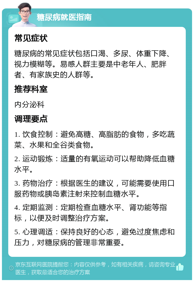 糖尿病就医指南 常见症状 糖尿病的常见症状包括口渴、多尿、体重下降、视力模糊等。易感人群主要是中老年人、肥胖者、有家族史的人群等。 推荐科室 内分泌科 调理要点 1. 饮食控制：避免高糖、高脂肪的食物，多吃蔬菜、水果和全谷类食物。 2. 运动锻炼：适量的有氧运动可以帮助降低血糖水平。 3. 药物治疗：根据医生的建议，可能需要使用口服药物或胰岛素注射来控制血糖水平。 4. 定期监测：定期检查血糖水平、肾功能等指标，以便及时调整治疗方案。 5. 心理调适：保持良好的心态，避免过度焦虑和压力，对糖尿病的管理非常重要。