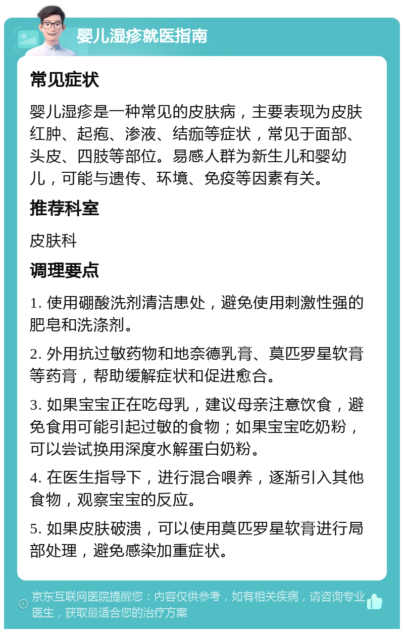 婴儿湿疹就医指南 常见症状 婴儿湿疹是一种常见的皮肤病，主要表现为皮肤红肿、起疱、渗液、结痂等症状，常见于面部、头皮、四肢等部位。易感人群为新生儿和婴幼儿，可能与遗传、环境、免疫等因素有关。 推荐科室 皮肤科 调理要点 1. 使用硼酸洗剂清洁患处，避免使用刺激性强的肥皂和洗涤剂。 2. 外用抗过敏药物和地奈德乳膏、莫匹罗星软膏等药膏，帮助缓解症状和促进愈合。 3. 如果宝宝正在吃母乳，建议母亲注意饮食，避免食用可能引起过敏的食物；如果宝宝吃奶粉，可以尝试换用深度水解蛋白奶粉。 4. 在医生指导下，进行混合喂养，逐渐引入其他食物，观察宝宝的反应。 5. 如果皮肤破溃，可以使用莫匹罗星软膏进行局部处理，避免感染加重症状。