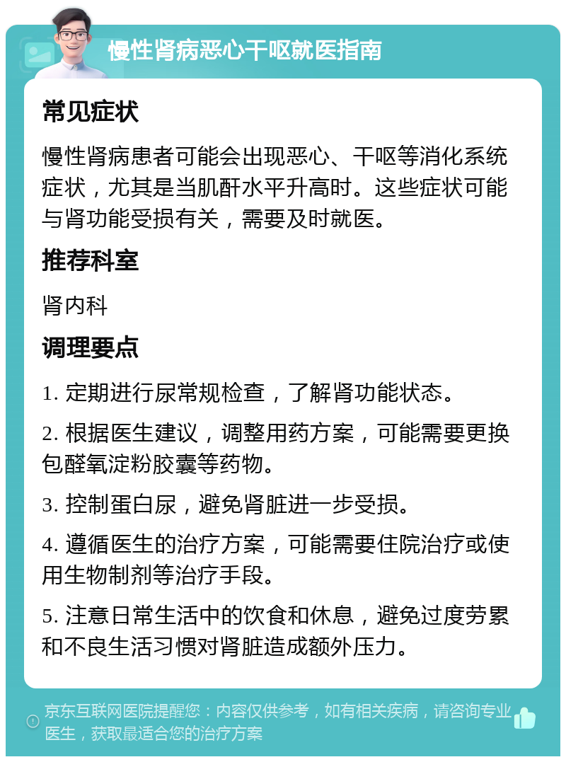 慢性肾病恶心干呕就医指南 常见症状 慢性肾病患者可能会出现恶心、干呕等消化系统症状，尤其是当肌酐水平升高时。这些症状可能与肾功能受损有关，需要及时就医。 推荐科室 肾内科 调理要点 1. 定期进行尿常规检查，了解肾功能状态。 2. 根据医生建议，调整用药方案，可能需要更换包醛氧淀粉胶囊等药物。 3. 控制蛋白尿，避免肾脏进一步受损。 4. 遵循医生的治疗方案，可能需要住院治疗或使用生物制剂等治疗手段。 5. 注意日常生活中的饮食和休息，避免过度劳累和不良生活习惯对肾脏造成额外压力。