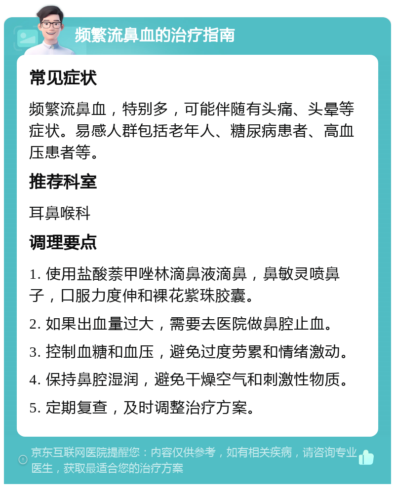 频繁流鼻血的治疗指南 常见症状 频繁流鼻血，特别多，可能伴随有头痛、头晕等症状。易感人群包括老年人、糖尿病患者、高血压患者等。 推荐科室 耳鼻喉科 调理要点 1. 使用盐酸萘甲唑林滴鼻液滴鼻，鼻敏灵喷鼻子，口服力度伸和裸花紫珠胶囊。 2. 如果出血量过大，需要去医院做鼻腔止血。 3. 控制血糖和血压，避免过度劳累和情绪激动。 4. 保持鼻腔湿润，避免干燥空气和刺激性物质。 5. 定期复查，及时调整治疗方案。