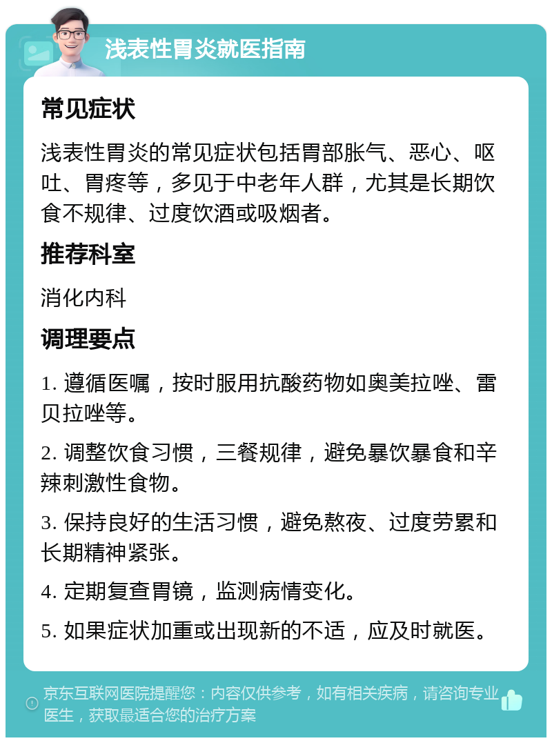 浅表性胃炎就医指南 常见症状 浅表性胃炎的常见症状包括胃部胀气、恶心、呕吐、胃疼等，多见于中老年人群，尤其是长期饮食不规律、过度饮酒或吸烟者。 推荐科室 消化内科 调理要点 1. 遵循医嘱，按时服用抗酸药物如奥美拉唑、雷贝拉唑等。 2. 调整饮食习惯，三餐规律，避免暴饮暴食和辛辣刺激性食物。 3. 保持良好的生活习惯，避免熬夜、过度劳累和长期精神紧张。 4. 定期复查胃镜，监测病情变化。 5. 如果症状加重或出现新的不适，应及时就医。