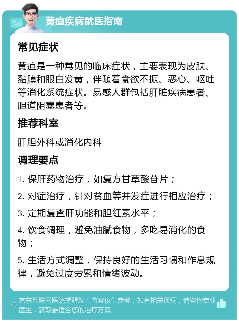 黄疸疾病就医指南 常见症状 黄疸是一种常见的临床症状，主要表现为皮肤、黏膜和眼白发黄，伴随着食欲不振、恶心、呕吐等消化系统症状。易感人群包括肝脏疾病患者、胆道阻塞患者等。 推荐科室 肝胆外科或消化内科 调理要点 1. 保肝药物治疗，如复方甘草酸苷片； 2. 对症治疗，针对贫血等并发症进行相应治疗； 3. 定期复查肝功能和胆红素水平； 4. 饮食调理，避免油腻食物，多吃易消化的食物； 5. 生活方式调整，保持良好的生活习惯和作息规律，避免过度劳累和情绪波动。