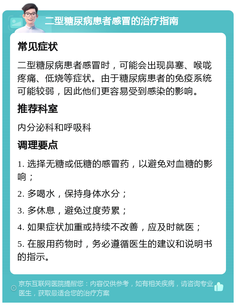 二型糖尿病患者感冒的治疗指南 常见症状 二型糖尿病患者感冒时，可能会出现鼻塞、喉咙疼痛、低烧等症状。由于糖尿病患者的免疫系统可能较弱，因此他们更容易受到感染的影响。 推荐科室 内分泌科和呼吸科 调理要点 1. 选择无糖或低糖的感冒药，以避免对血糖的影响； 2. 多喝水，保持身体水分； 3. 多休息，避免过度劳累； 4. 如果症状加重或持续不改善，应及时就医； 5. 在服用药物时，务必遵循医生的建议和说明书的指示。