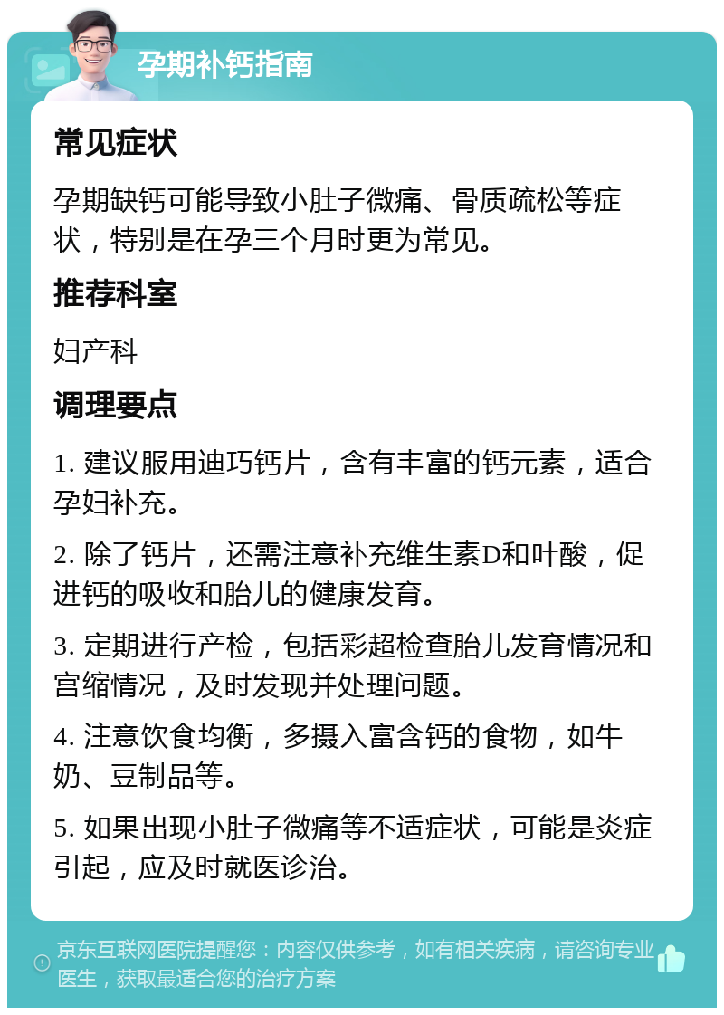 孕期补钙指南 常见症状 孕期缺钙可能导致小肚子微痛、骨质疏松等症状，特别是在孕三个月时更为常见。 推荐科室 妇产科 调理要点 1. 建议服用迪巧钙片，含有丰富的钙元素，适合孕妇补充。 2. 除了钙片，还需注意补充维生素D和叶酸，促进钙的吸收和胎儿的健康发育。 3. 定期进行产检，包括彩超检查胎儿发育情况和宫缩情况，及时发现并处理问题。 4. 注意饮食均衡，多摄入富含钙的食物，如牛奶、豆制品等。 5. 如果出现小肚子微痛等不适症状，可能是炎症引起，应及时就医诊治。