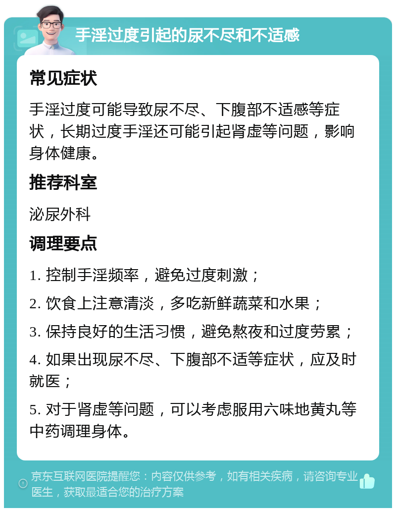 手淫过度引起的尿不尽和不适感 常见症状 手淫过度可能导致尿不尽、下腹部不适感等症状，长期过度手淫还可能引起肾虚等问题，影响身体健康。 推荐科室 泌尿外科 调理要点 1. 控制手淫频率，避免过度刺激； 2. 饮食上注意清淡，多吃新鲜蔬菜和水果； 3. 保持良好的生活习惯，避免熬夜和过度劳累； 4. 如果出现尿不尽、下腹部不适等症状，应及时就医； 5. 对于肾虚等问题，可以考虑服用六味地黄丸等中药调理身体。