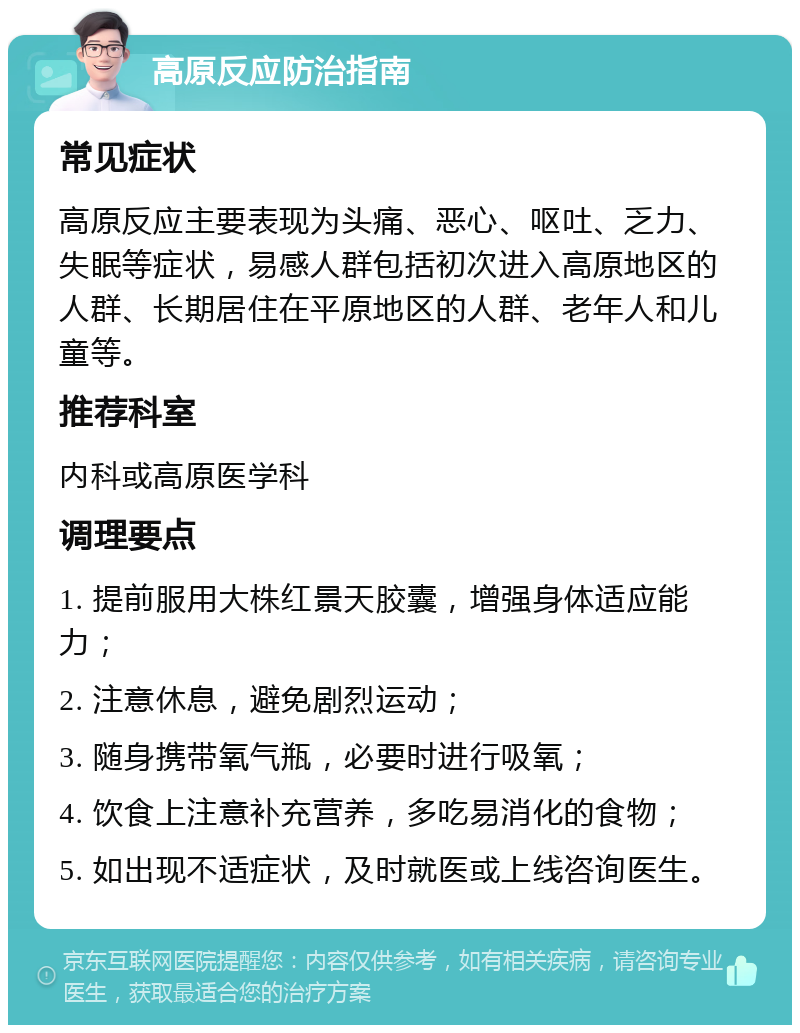 高原反应防治指南 常见症状 高原反应主要表现为头痛、恶心、呕吐、乏力、失眠等症状，易感人群包括初次进入高原地区的人群、长期居住在平原地区的人群、老年人和儿童等。 推荐科室 内科或高原医学科 调理要点 1. 提前服用大株红景天胶囊，增强身体适应能力； 2. 注意休息，避免剧烈运动； 3. 随身携带氧气瓶，必要时进行吸氧； 4. 饮食上注意补充营养，多吃易消化的食物； 5. 如出现不适症状，及时就医或上线咨询医生。