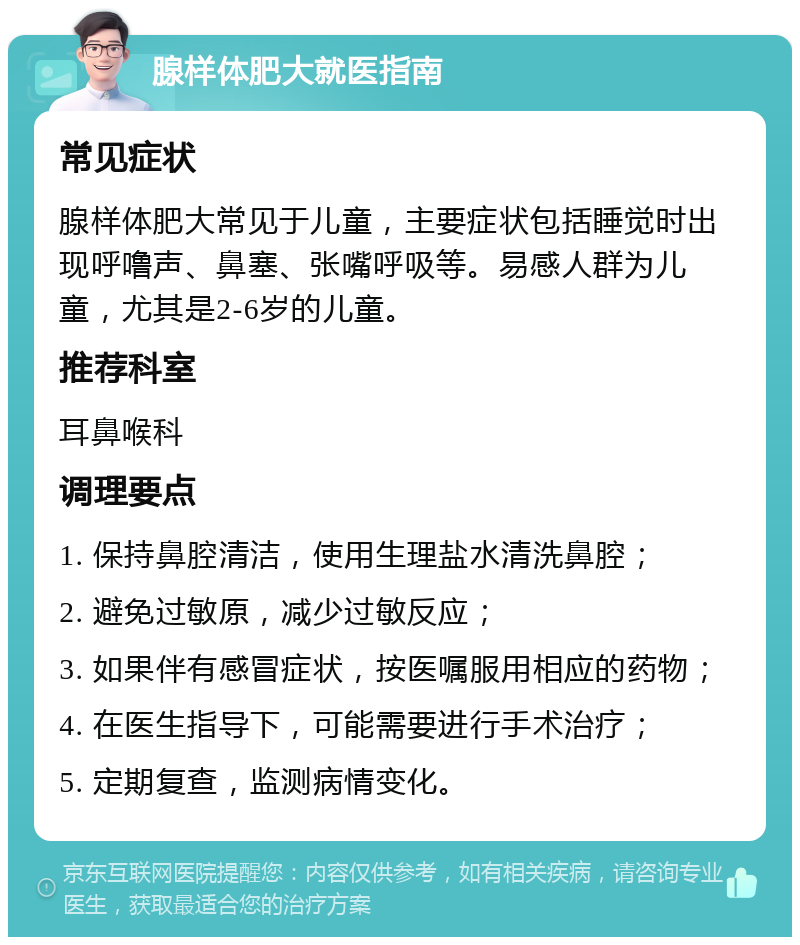 腺样体肥大就医指南 常见症状 腺样体肥大常见于儿童，主要症状包括睡觉时出现呼噜声、鼻塞、张嘴呼吸等。易感人群为儿童，尤其是2-6岁的儿童。 推荐科室 耳鼻喉科 调理要点 1. 保持鼻腔清洁，使用生理盐水清洗鼻腔； 2. 避免过敏原，减少过敏反应； 3. 如果伴有感冒症状，按医嘱服用相应的药物； 4. 在医生指导下，可能需要进行手术治疗； 5. 定期复查，监测病情变化。