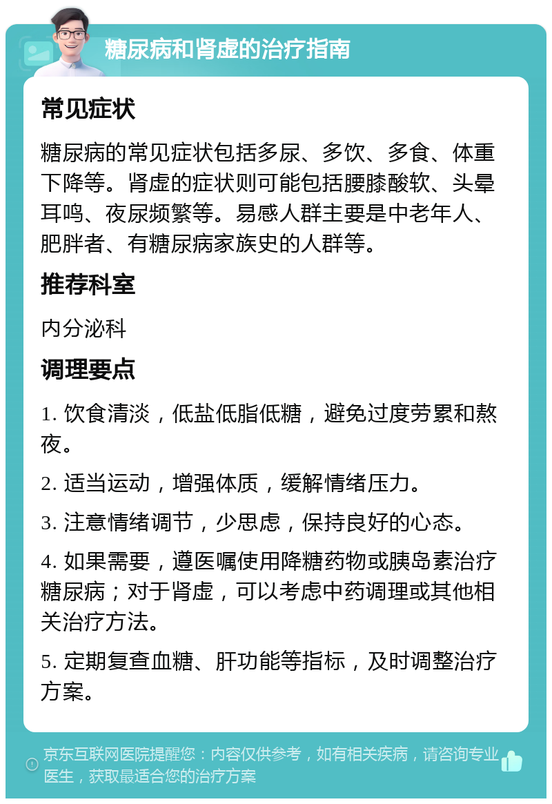 糖尿病和肾虚的治疗指南 常见症状 糖尿病的常见症状包括多尿、多饮、多食、体重下降等。肾虚的症状则可能包括腰膝酸软、头晕耳鸣、夜尿频繁等。易感人群主要是中老年人、肥胖者、有糖尿病家族史的人群等。 推荐科室 内分泌科 调理要点 1. 饮食清淡，低盐低脂低糖，避免过度劳累和熬夜。 2. 适当运动，增强体质，缓解情绪压力。 3. 注意情绪调节，少思虑，保持良好的心态。 4. 如果需要，遵医嘱使用降糖药物或胰岛素治疗糖尿病；对于肾虚，可以考虑中药调理或其他相关治疗方法。 5. 定期复查血糖、肝功能等指标，及时调整治疗方案。