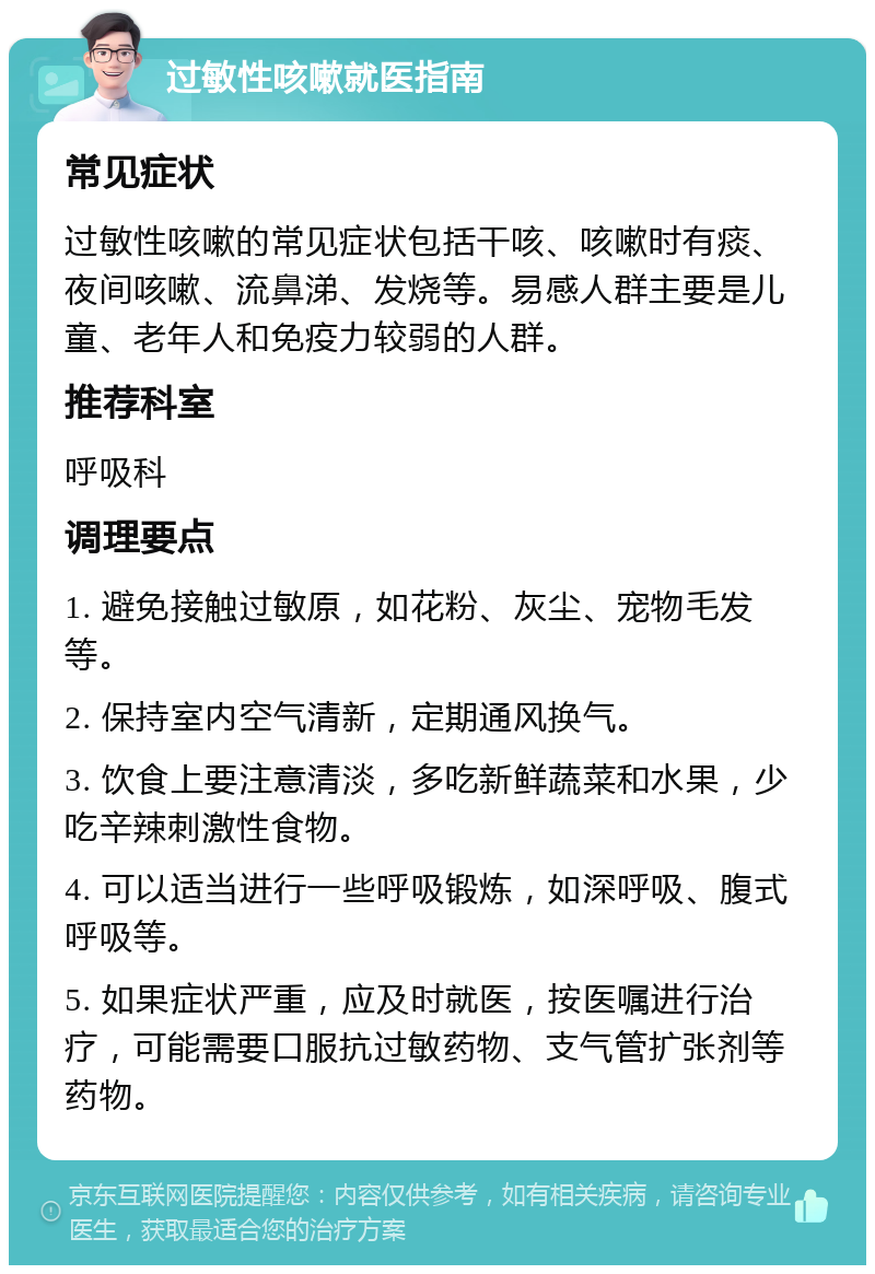 过敏性咳嗽就医指南 常见症状 过敏性咳嗽的常见症状包括干咳、咳嗽时有痰、夜间咳嗽、流鼻涕、发烧等。易感人群主要是儿童、老年人和免疫力较弱的人群。 推荐科室 呼吸科 调理要点 1. 避免接触过敏原，如花粉、灰尘、宠物毛发等。 2. 保持室内空气清新，定期通风换气。 3. 饮食上要注意清淡，多吃新鲜蔬菜和水果，少吃辛辣刺激性食物。 4. 可以适当进行一些呼吸锻炼，如深呼吸、腹式呼吸等。 5. 如果症状严重，应及时就医，按医嘱进行治疗，可能需要口服抗过敏药物、支气管扩张剂等药物。