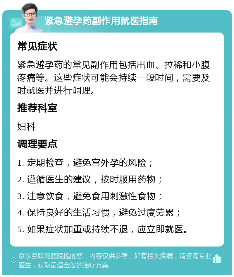 紧急避孕药副作用就医指南 常见症状 紧急避孕药的常见副作用包括出血、拉稀和小腹疼痛等。这些症状可能会持续一段时间，需要及时就医并进行调理。 推荐科室 妇科 调理要点 1. 定期检查，避免宫外孕的风险； 2. 遵循医生的建议，按时服用药物； 3. 注意饮食，避免食用刺激性食物； 4. 保持良好的生活习惯，避免过度劳累； 5. 如果症状加重或持续不退，应立即就医。