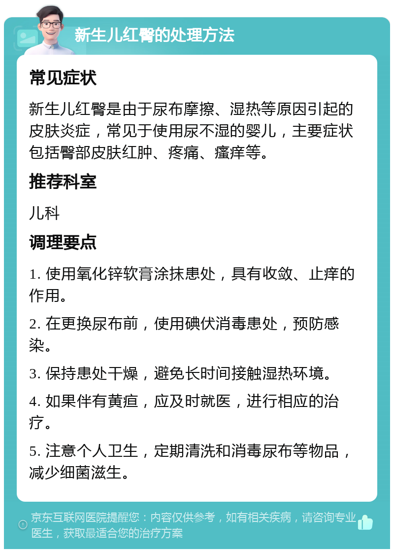 新生儿红臀的处理方法 常见症状 新生儿红臀是由于尿布摩擦、湿热等原因引起的皮肤炎症，常见于使用尿不湿的婴儿，主要症状包括臀部皮肤红肿、疼痛、瘙痒等。 推荐科室 儿科 调理要点 1. 使用氧化锌软膏涂抹患处，具有收敛、止痒的作用。 2. 在更换尿布前，使用碘伏消毒患处，预防感染。 3. 保持患处干燥，避免长时间接触湿热环境。 4. 如果伴有黄疸，应及时就医，进行相应的治疗。 5. 注意个人卫生，定期清洗和消毒尿布等物品，减少细菌滋生。