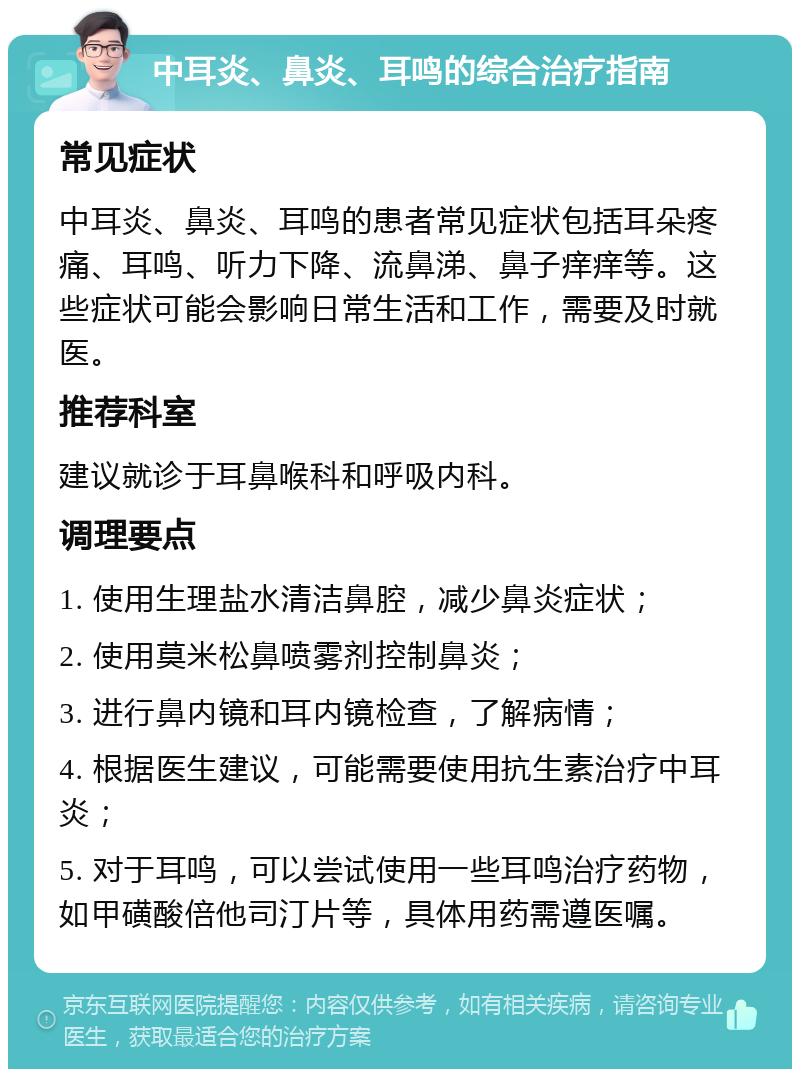 中耳炎、鼻炎、耳鸣的综合治疗指南 常见症状 中耳炎、鼻炎、耳鸣的患者常见症状包括耳朵疼痛、耳鸣、听力下降、流鼻涕、鼻子痒痒等。这些症状可能会影响日常生活和工作，需要及时就医。 推荐科室 建议就诊于耳鼻喉科和呼吸内科。 调理要点 1. 使用生理盐水清洁鼻腔，减少鼻炎症状； 2. 使用莫米松鼻喷雾剂控制鼻炎； 3. 进行鼻内镜和耳内镜检查，了解病情； 4. 根据医生建议，可能需要使用抗生素治疗中耳炎； 5. 对于耳鸣，可以尝试使用一些耳鸣治疗药物，如甲磺酸倍他司汀片等，具体用药需遵医嘱。