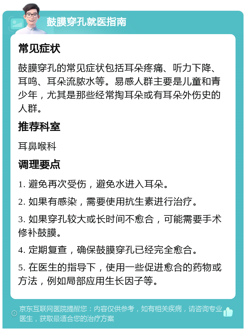 鼓膜穿孔就医指南 常见症状 鼓膜穿孔的常见症状包括耳朵疼痛、听力下降、耳鸣、耳朵流脓水等。易感人群主要是儿童和青少年，尤其是那些经常掏耳朵或有耳朵外伤史的人群。 推荐科室 耳鼻喉科 调理要点 1. 避免再次受伤，避免水进入耳朵。 2. 如果有感染，需要使用抗生素进行治疗。 3. 如果穿孔较大或长时间不愈合，可能需要手术修补鼓膜。 4. 定期复查，确保鼓膜穿孔已经完全愈合。 5. 在医生的指导下，使用一些促进愈合的药物或方法，例如局部应用生长因子等。