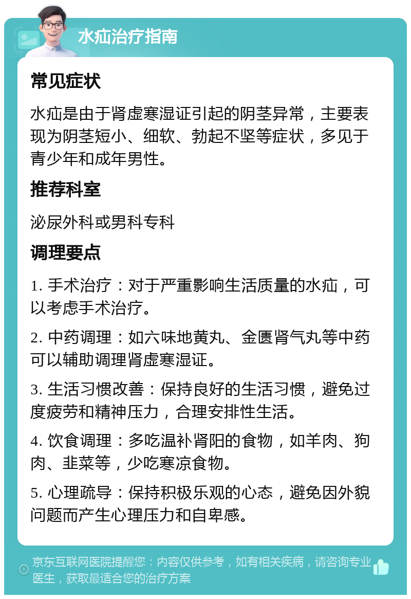 水疝治疗指南 常见症状 水疝是由于肾虚寒湿证引起的阴茎异常，主要表现为阴茎短小、细软、勃起不坚等症状，多见于青少年和成年男性。 推荐科室 泌尿外科或男科专科 调理要点 1. 手术治疗：对于严重影响生活质量的水疝，可以考虑手术治疗。 2. 中药调理：如六味地黄丸、金匮肾气丸等中药可以辅助调理肾虚寒湿证。 3. 生活习惯改善：保持良好的生活习惯，避免过度疲劳和精神压力，合理安排性生活。 4. 饮食调理：多吃温补肾阳的食物，如羊肉、狗肉、韭菜等，少吃寒凉食物。 5. 心理疏导：保持积极乐观的心态，避免因外貌问题而产生心理压力和自卑感。