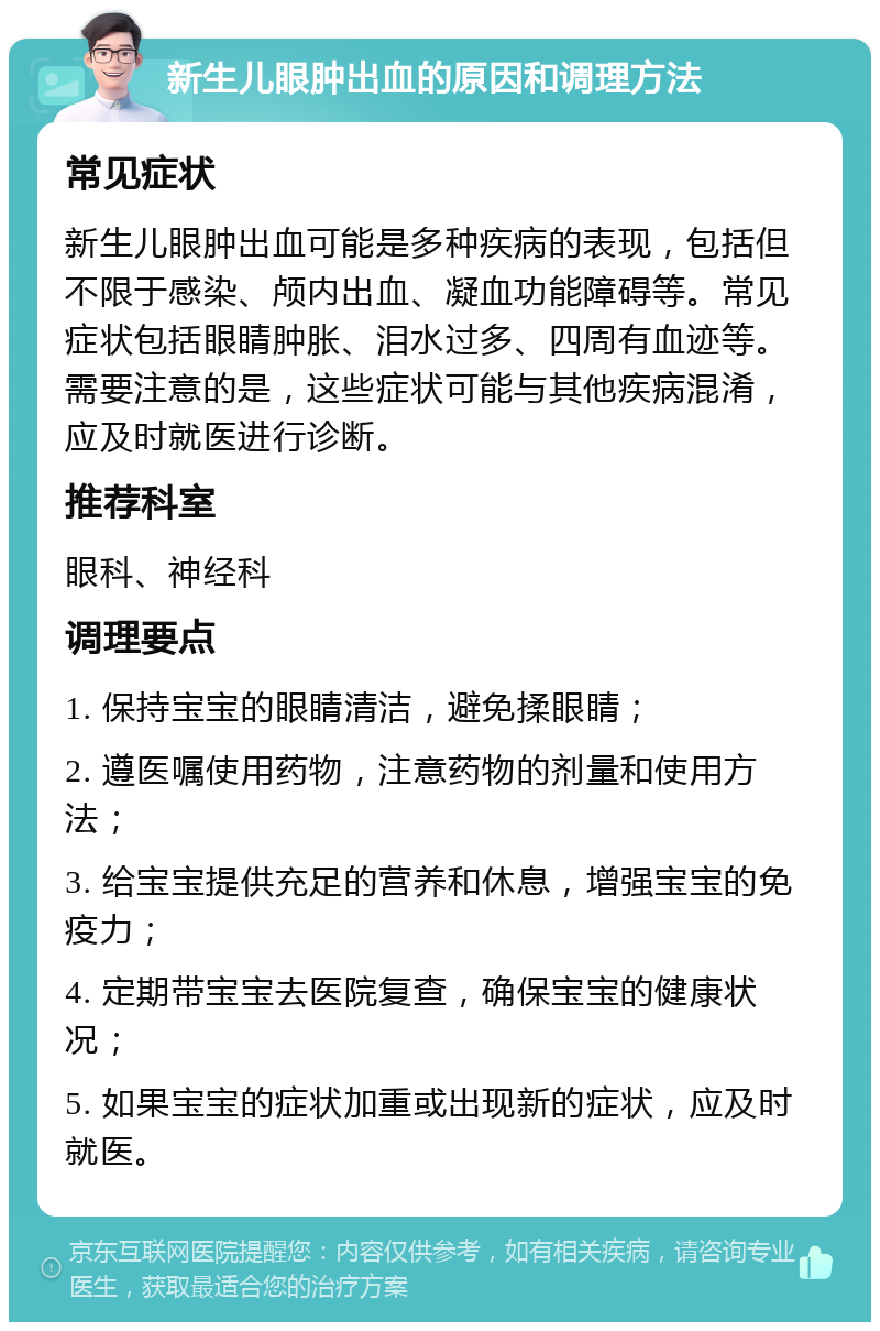 新生儿眼肿出血的原因和调理方法 常见症状 新生儿眼肿出血可能是多种疾病的表现，包括但不限于感染、颅内出血、凝血功能障碍等。常见症状包括眼睛肿胀、泪水过多、四周有血迹等。需要注意的是，这些症状可能与其他疾病混淆，应及时就医进行诊断。 推荐科室 眼科、神经科 调理要点 1. 保持宝宝的眼睛清洁，避免揉眼睛； 2. 遵医嘱使用药物，注意药物的剂量和使用方法； 3. 给宝宝提供充足的营养和休息，增强宝宝的免疫力； 4. 定期带宝宝去医院复查，确保宝宝的健康状况； 5. 如果宝宝的症状加重或出现新的症状，应及时就医。