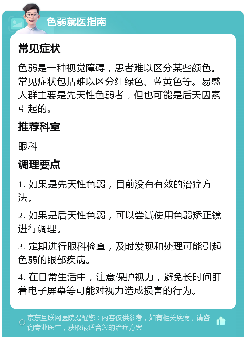 色弱就医指南 常见症状 色弱是一种视觉障碍，患者难以区分某些颜色。常见症状包括难以区分红绿色、蓝黄色等。易感人群主要是先天性色弱者，但也可能是后天因素引起的。 推荐科室 眼科 调理要点 1. 如果是先天性色弱，目前没有有效的治疗方法。 2. 如果是后天性色弱，可以尝试使用色弱矫正镜进行调理。 3. 定期进行眼科检查，及时发现和处理可能引起色弱的眼部疾病。 4. 在日常生活中，注意保护视力，避免长时间盯着电子屏幕等可能对视力造成损害的行为。