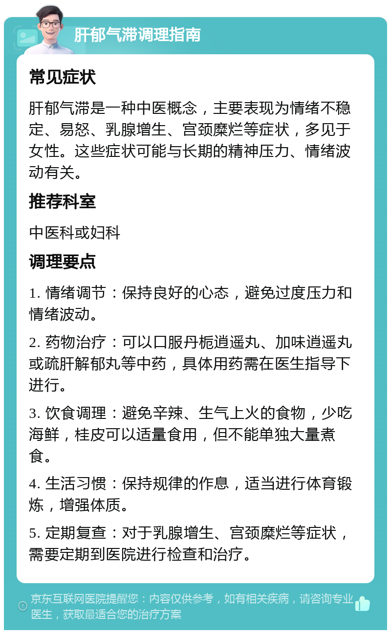 肝郁气滞调理指南 常见症状 肝郁气滞是一种中医概念，主要表现为情绪不稳定、易怒、乳腺增生、宫颈糜烂等症状，多见于女性。这些症状可能与长期的精神压力、情绪波动有关。 推荐科室 中医科或妇科 调理要点 1. 情绪调节：保持良好的心态，避免过度压力和情绪波动。 2. 药物治疗：可以口服丹栀逍遥丸、加味逍遥丸或疏肝解郁丸等中药，具体用药需在医生指导下进行。 3. 饮食调理：避免辛辣、生气上火的食物，少吃海鲜，桂皮可以适量食用，但不能单独大量煮食。 4. 生活习惯：保持规律的作息，适当进行体育锻炼，增强体质。 5. 定期复查：对于乳腺增生、宫颈糜烂等症状，需要定期到医院进行检查和治疗。