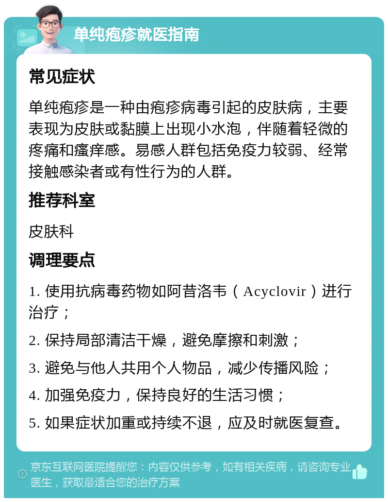 单纯疱疹就医指南 常见症状 单纯疱疹是一种由疱疹病毒引起的皮肤病，主要表现为皮肤或黏膜上出现小水泡，伴随着轻微的疼痛和瘙痒感。易感人群包括免疫力较弱、经常接触感染者或有性行为的人群。 推荐科室 皮肤科 调理要点 1. 使用抗病毒药物如阿昔洛韦（Acyclovir）进行治疗； 2. 保持局部清洁干燥，避免摩擦和刺激； 3. 避免与他人共用个人物品，减少传播风险； 4. 加强免疫力，保持良好的生活习惯； 5. 如果症状加重或持续不退，应及时就医复查。