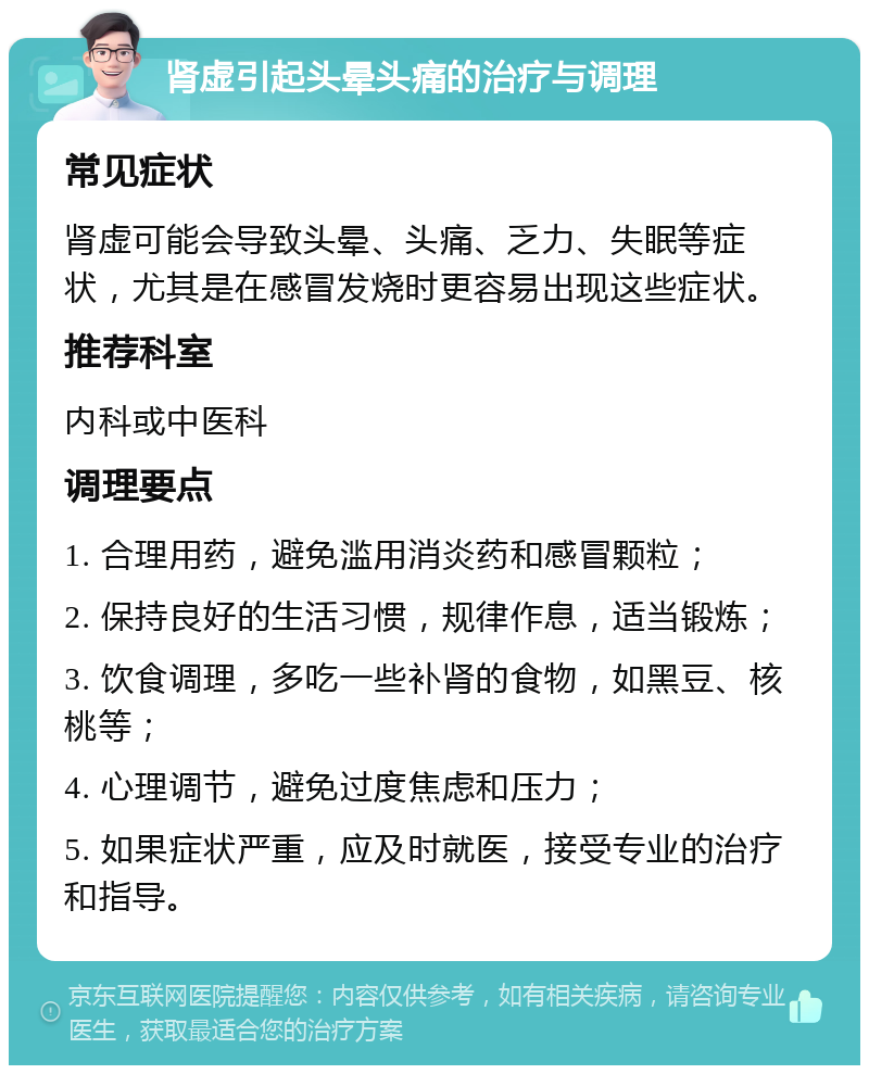 肾虚引起头晕头痛的治疗与调理 常见症状 肾虚可能会导致头晕、头痛、乏力、失眠等症状，尤其是在感冒发烧时更容易出现这些症状。 推荐科室 内科或中医科 调理要点 1. 合理用药，避免滥用消炎药和感冒颗粒； 2. 保持良好的生活习惯，规律作息，适当锻炼； 3. 饮食调理，多吃一些补肾的食物，如黑豆、核桃等； 4. 心理调节，避免过度焦虑和压力； 5. 如果症状严重，应及时就医，接受专业的治疗和指导。