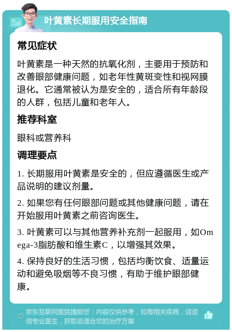 叶黄素长期服用安全指南 常见症状 叶黄素是一种天然的抗氧化剂，主要用于预防和改善眼部健康问题，如老年性黄斑变性和视网膜退化。它通常被认为是安全的，适合所有年龄段的人群，包括儿童和老年人。 推荐科室 眼科或营养科 调理要点 1. 长期服用叶黄素是安全的，但应遵循医生或产品说明的建议剂量。 2. 如果您有任何眼部问题或其他健康问题，请在开始服用叶黄素之前咨询医生。 3. 叶黄素可以与其他营养补充剂一起服用，如Omega-3脂肪酸和维生素C，以增强其效果。 4. 保持良好的生活习惯，包括均衡饮食、适量运动和避免吸烟等不良习惯，有助于维护眼部健康。