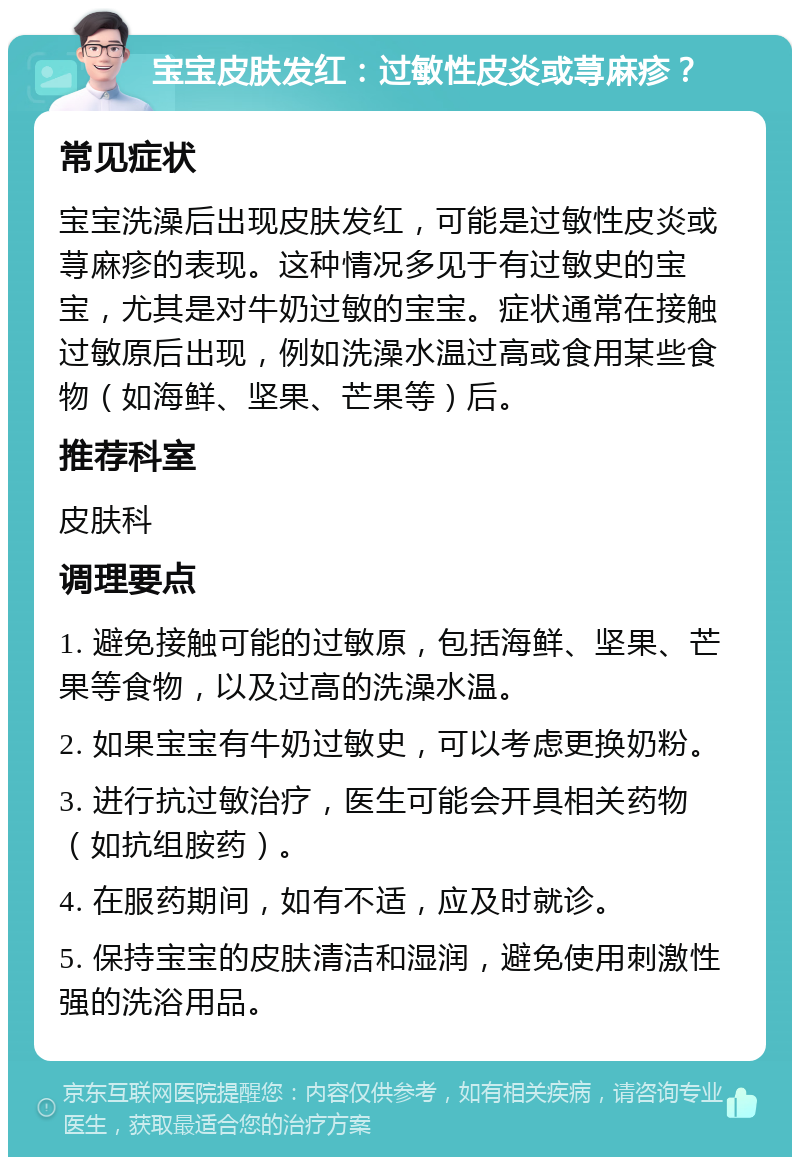 宝宝皮肤发红：过敏性皮炎或荨麻疹？ 常见症状 宝宝洗澡后出现皮肤发红，可能是过敏性皮炎或荨麻疹的表现。这种情况多见于有过敏史的宝宝，尤其是对牛奶过敏的宝宝。症状通常在接触过敏原后出现，例如洗澡水温过高或食用某些食物（如海鲜、坚果、芒果等）后。 推荐科室 皮肤科 调理要点 1. 避免接触可能的过敏原，包括海鲜、坚果、芒果等食物，以及过高的洗澡水温。 2. 如果宝宝有牛奶过敏史，可以考虑更换奶粉。 3. 进行抗过敏治疗，医生可能会开具相关药物（如抗组胺药）。 4. 在服药期间，如有不适，应及时就诊。 5. 保持宝宝的皮肤清洁和湿润，避免使用刺激性强的洗浴用品。