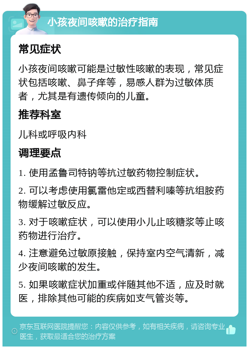 小孩夜间咳嗽的治疗指南 常见症状 小孩夜间咳嗽可能是过敏性咳嗽的表现，常见症状包括咳嗽、鼻子痒等，易感人群为过敏体质者，尤其是有遗传倾向的儿童。 推荐科室 儿科或呼吸内科 调理要点 1. 使用孟鲁司特钠等抗过敏药物控制症状。 2. 可以考虑使用氯雷他定或西替利嗪等抗组胺药物缓解过敏反应。 3. 对于咳嗽症状，可以使用小儿止咳糖浆等止咳药物进行治疗。 4. 注意避免过敏原接触，保持室内空气清新，减少夜间咳嗽的发生。 5. 如果咳嗽症状加重或伴随其他不适，应及时就医，排除其他可能的疾病如支气管炎等。