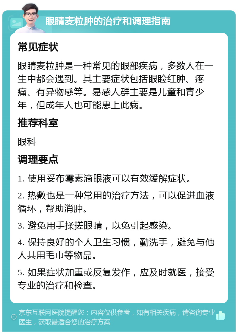 眼睛麦粒肿的治疗和调理指南 常见症状 眼睛麦粒肿是一种常见的眼部疾病，多数人在一生中都会遇到。其主要症状包括眼睑红肿、疼痛、有异物感等。易感人群主要是儿童和青少年，但成年人也可能患上此病。 推荐科室 眼科 调理要点 1. 使用妥布霉素滴眼液可以有效缓解症状。 2. 热敷也是一种常用的治疗方法，可以促进血液循环，帮助消肿。 3. 避免用手揉搓眼睛，以免引起感染。 4. 保持良好的个人卫生习惯，勤洗手，避免与他人共用毛巾等物品。 5. 如果症状加重或反复发作，应及时就医，接受专业的治疗和检查。