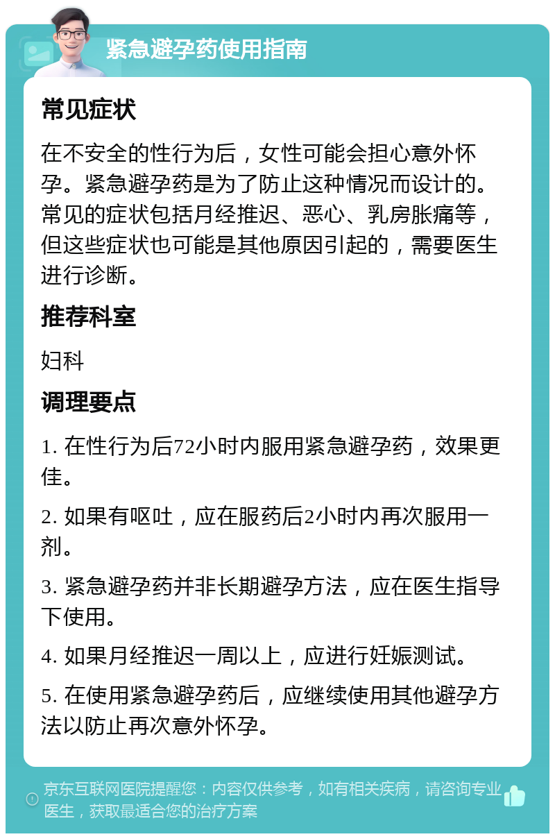 紧急避孕药使用指南 常见症状 在不安全的性行为后，女性可能会担心意外怀孕。紧急避孕药是为了防止这种情况而设计的。常见的症状包括月经推迟、恶心、乳房胀痛等，但这些症状也可能是其他原因引起的，需要医生进行诊断。 推荐科室 妇科 调理要点 1. 在性行为后72小时内服用紧急避孕药，效果更佳。 2. 如果有呕吐，应在服药后2小时内再次服用一剂。 3. 紧急避孕药并非长期避孕方法，应在医生指导下使用。 4. 如果月经推迟一周以上，应进行妊娠测试。 5. 在使用紧急避孕药后，应继续使用其他避孕方法以防止再次意外怀孕。