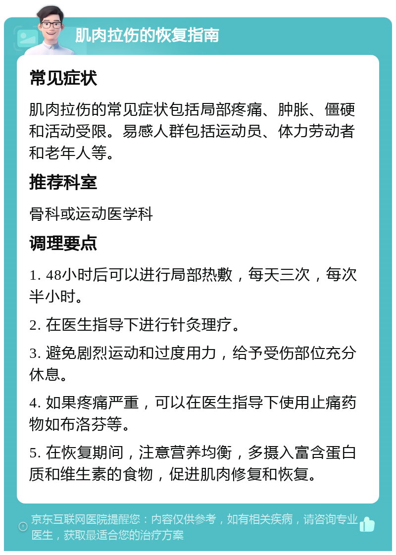 肌肉拉伤的恢复指南 常见症状 肌肉拉伤的常见症状包括局部疼痛、肿胀、僵硬和活动受限。易感人群包括运动员、体力劳动者和老年人等。 推荐科室 骨科或运动医学科 调理要点 1. 48小时后可以进行局部热敷，每天三次，每次半小时。 2. 在医生指导下进行针灸理疗。 3. 避免剧烈运动和过度用力，给予受伤部位充分休息。 4. 如果疼痛严重，可以在医生指导下使用止痛药物如布洛芬等。 5. 在恢复期间，注意营养均衡，多摄入富含蛋白质和维生素的食物，促进肌肉修复和恢复。