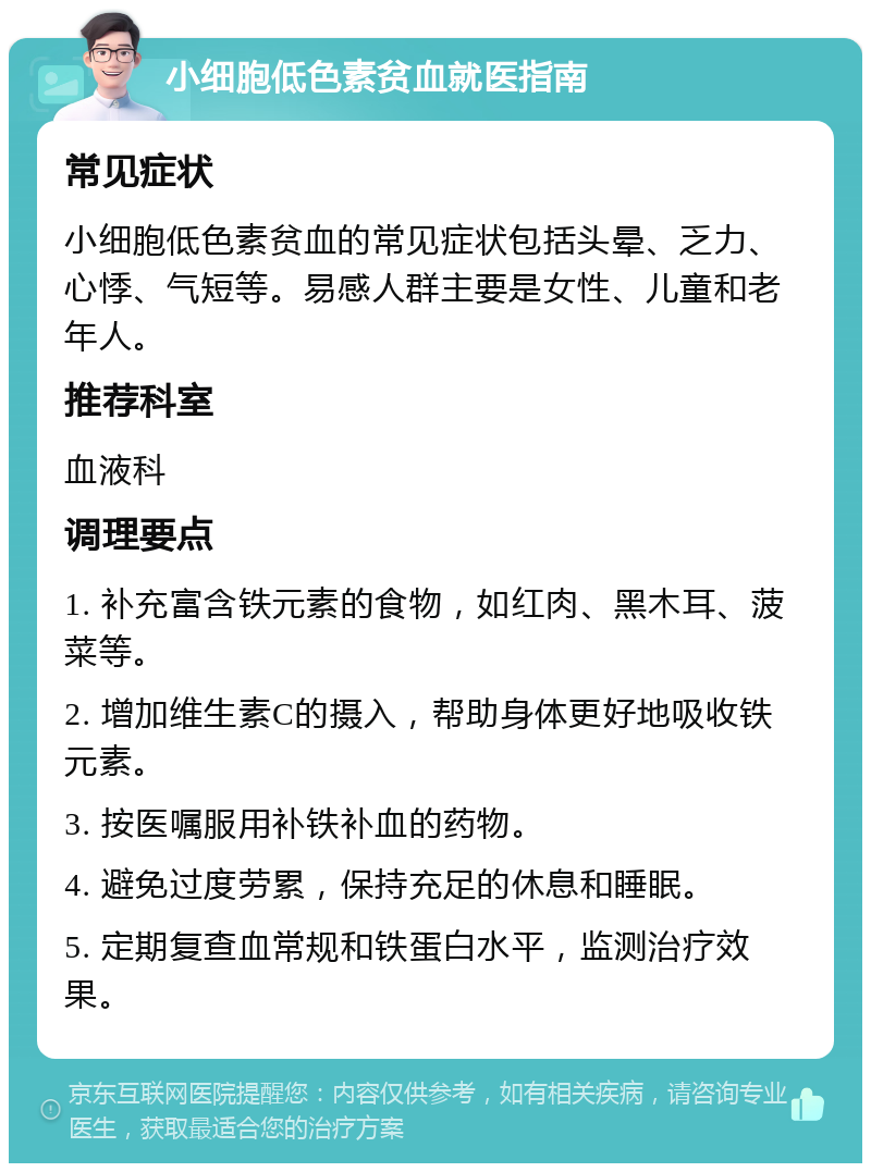 小细胞低色素贫血就医指南 常见症状 小细胞低色素贫血的常见症状包括头晕、乏力、心悸、气短等。易感人群主要是女性、儿童和老年人。 推荐科室 血液科 调理要点 1. 补充富含铁元素的食物，如红肉、黑木耳、菠菜等。 2. 增加维生素C的摄入，帮助身体更好地吸收铁元素。 3. 按医嘱服用补铁补血的药物。 4. 避免过度劳累，保持充足的休息和睡眠。 5. 定期复查血常规和铁蛋白水平，监测治疗效果。