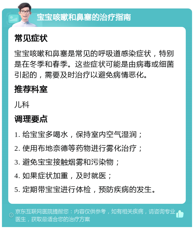 宝宝咳嗽和鼻塞的治疗指南 常见症状 宝宝咳嗽和鼻塞是常见的呼吸道感染症状，特别是在冬季和春季。这些症状可能是由病毒或细菌引起的，需要及时治疗以避免病情恶化。 推荐科室 儿科 调理要点 1. 给宝宝多喝水，保持室内空气湿润； 2. 使用布地奈德等药物进行雾化治疗； 3. 避免宝宝接触烟雾和污染物； 4. 如果症状加重，及时就医； 5. 定期带宝宝进行体检，预防疾病的发生。