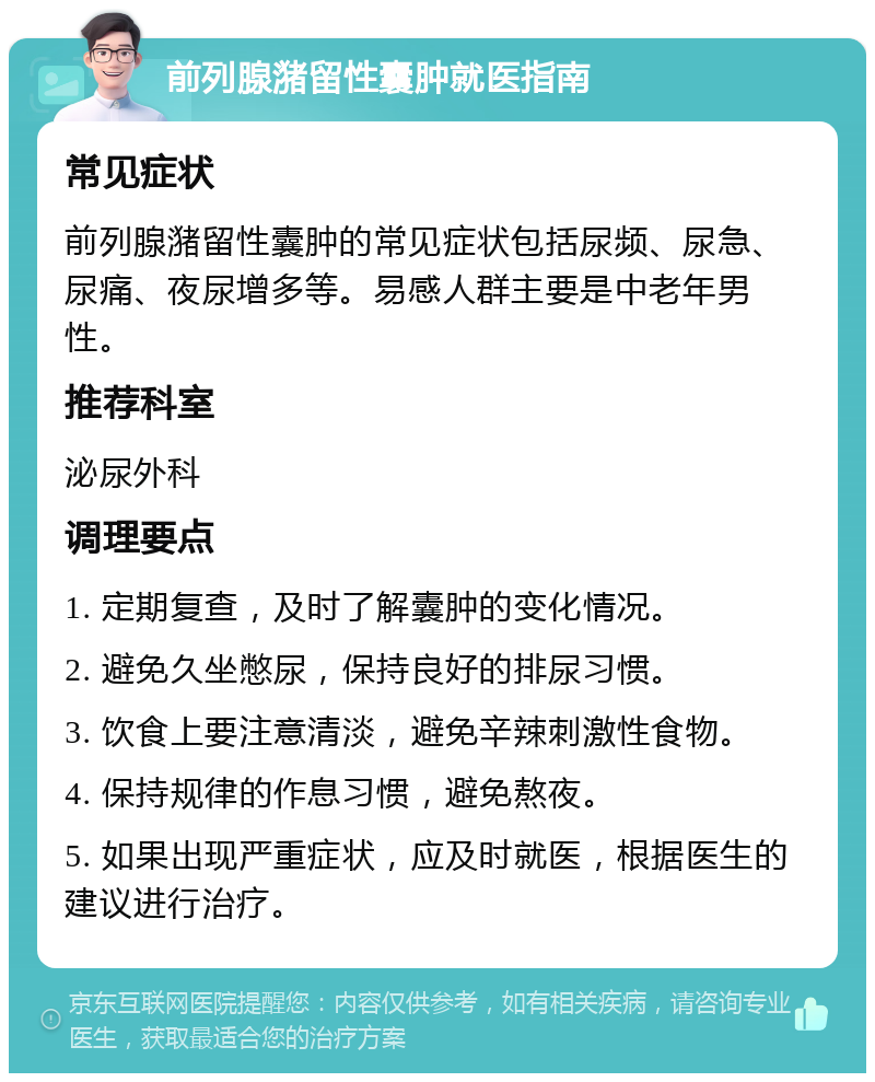 前列腺潴留性囊肿就医指南 常见症状 前列腺潴留性囊肿的常见症状包括尿频、尿急、尿痛、夜尿增多等。易感人群主要是中老年男性。 推荐科室 泌尿外科 调理要点 1. 定期复查，及时了解囊肿的变化情况。 2. 避免久坐憋尿，保持良好的排尿习惯。 3. 饮食上要注意清淡，避免辛辣刺激性食物。 4. 保持规律的作息习惯，避免熬夜。 5. 如果出现严重症状，应及时就医，根据医生的建议进行治疗。