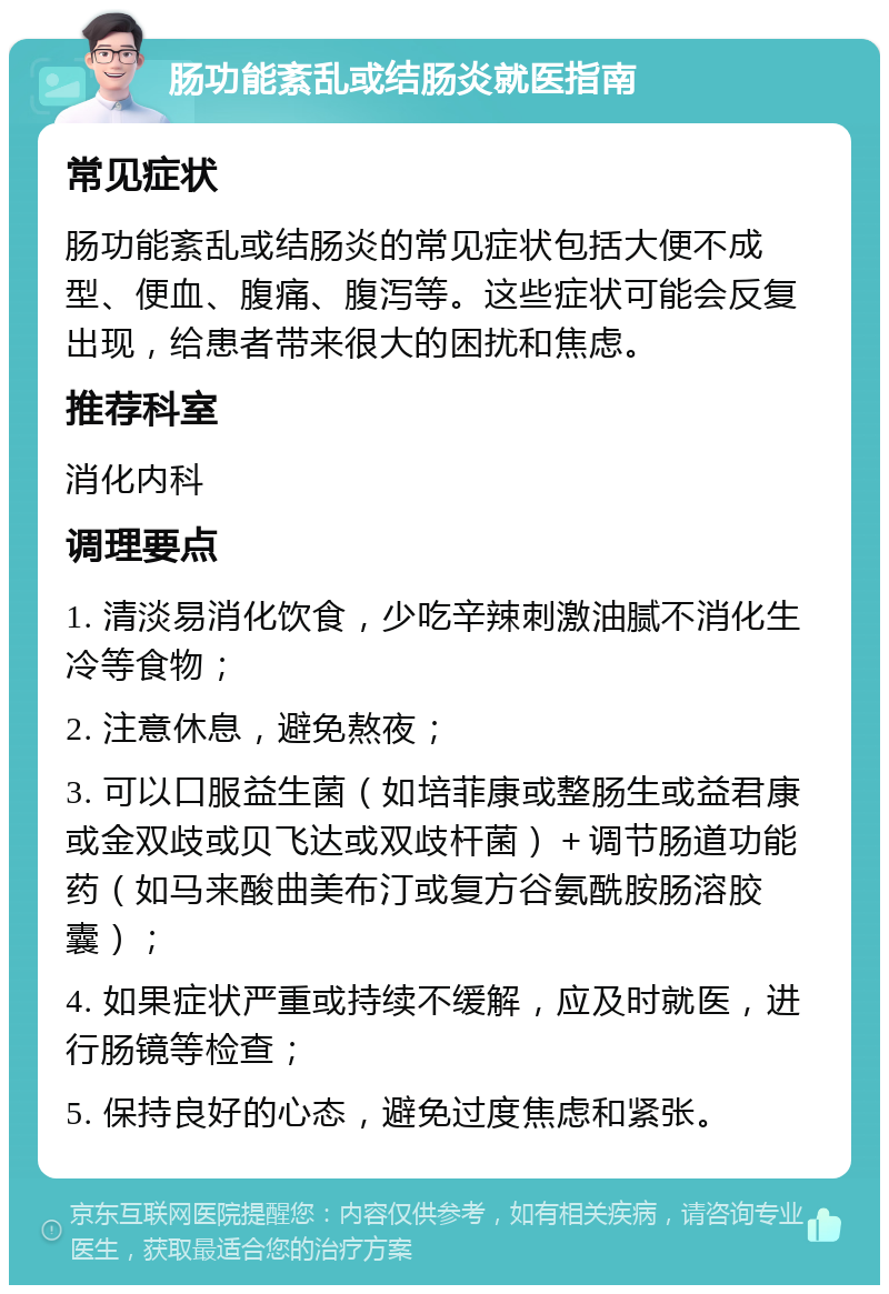 肠功能紊乱或结肠炎就医指南 常见症状 肠功能紊乱或结肠炎的常见症状包括大便不成型、便血、腹痛、腹泻等。这些症状可能会反复出现，给患者带来很大的困扰和焦虑。 推荐科室 消化内科 调理要点 1. 清淡易消化饮食，少吃辛辣刺激油腻不消化生冷等食物； 2. 注意休息，避免熬夜； 3. 可以口服益生菌（如培菲康或整肠生或益君康或金双歧或贝飞达或双歧杆菌）＋调节肠道功能药（如马来酸曲美布汀或复方谷氨酰胺肠溶胶囊）； 4. 如果症状严重或持续不缓解，应及时就医，进行肠镜等检查； 5. 保持良好的心态，避免过度焦虑和紧张。