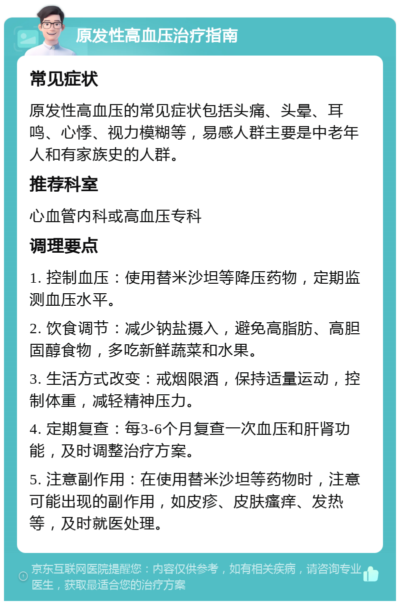 原发性高血压治疗指南 常见症状 原发性高血压的常见症状包括头痛、头晕、耳鸣、心悸、视力模糊等，易感人群主要是中老年人和有家族史的人群。 推荐科室 心血管内科或高血压专科 调理要点 1. 控制血压：使用替米沙坦等降压药物，定期监测血压水平。 2. 饮食调节：减少钠盐摄入，避免高脂肪、高胆固醇食物，多吃新鲜蔬菜和水果。 3. 生活方式改变：戒烟限酒，保持适量运动，控制体重，减轻精神压力。 4. 定期复查：每3-6个月复查一次血压和肝肾功能，及时调整治疗方案。 5. 注意副作用：在使用替米沙坦等药物时，注意可能出现的副作用，如皮疹、皮肤瘙痒、发热等，及时就医处理。