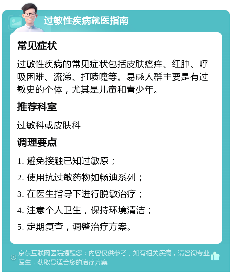 过敏性疾病就医指南 常见症状 过敏性疾病的常见症状包括皮肤瘙痒、红肿、呼吸困难、流涕、打喷嚏等。易感人群主要是有过敏史的个体，尤其是儿童和青少年。 推荐科室 过敏科或皮肤科 调理要点 1. 避免接触已知过敏原； 2. 使用抗过敏药物如畅迪系列； 3. 在医生指导下进行脱敏治疗； 4. 注意个人卫生，保持环境清洁； 5. 定期复查，调整治疗方案。