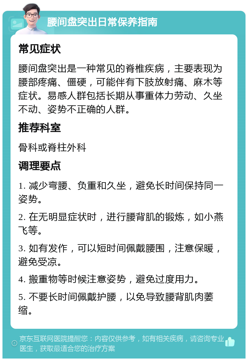 腰间盘突出日常保养指南 常见症状 腰间盘突出是一种常见的脊椎疾病，主要表现为腰部疼痛、僵硬，可能伴有下肢放射痛、麻木等症状。易感人群包括长期从事重体力劳动、久坐不动、姿势不正确的人群。 推荐科室 骨科或脊柱外科 调理要点 1. 减少弯腰、负重和久坐，避免长时间保持同一姿势。 2. 在无明显症状时，进行腰背肌的锻炼，如小燕飞等。 3. 如有发作，可以短时间佩戴腰围，注意保暖，避免受凉。 4. 搬重物等时候注意姿势，避免过度用力。 5. 不要长时间佩戴护腰，以免导致腰背肌肉萎缩。