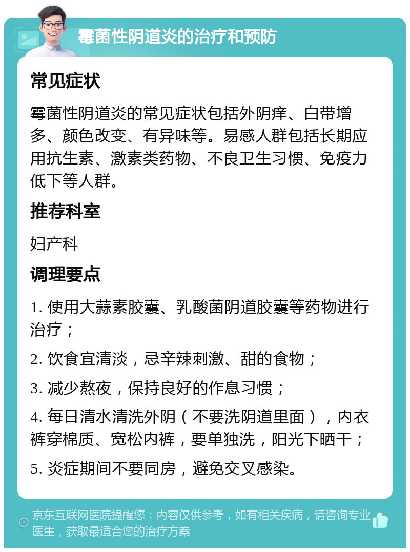 霉菌性阴道炎的治疗和预防 常见症状 霉菌性阴道炎的常见症状包括外阴痒、白带增多、颜色改变、有异味等。易感人群包括长期应用抗生素、激素类药物、不良卫生习惯、免疫力低下等人群。 推荐科室 妇产科 调理要点 1. 使用大蒜素胶囊、乳酸菌阴道胶囊等药物进行治疗； 2. 饮食宜清淡，忌辛辣刺激、甜的食物； 3. 减少熬夜，保持良好的作息习惯； 4. 每日清水清洗外阴（不要洗阴道里面），内衣裤穿棉质、宽松内裤，要单独洗，阳光下晒干； 5. 炎症期间不要同房，避免交叉感染。