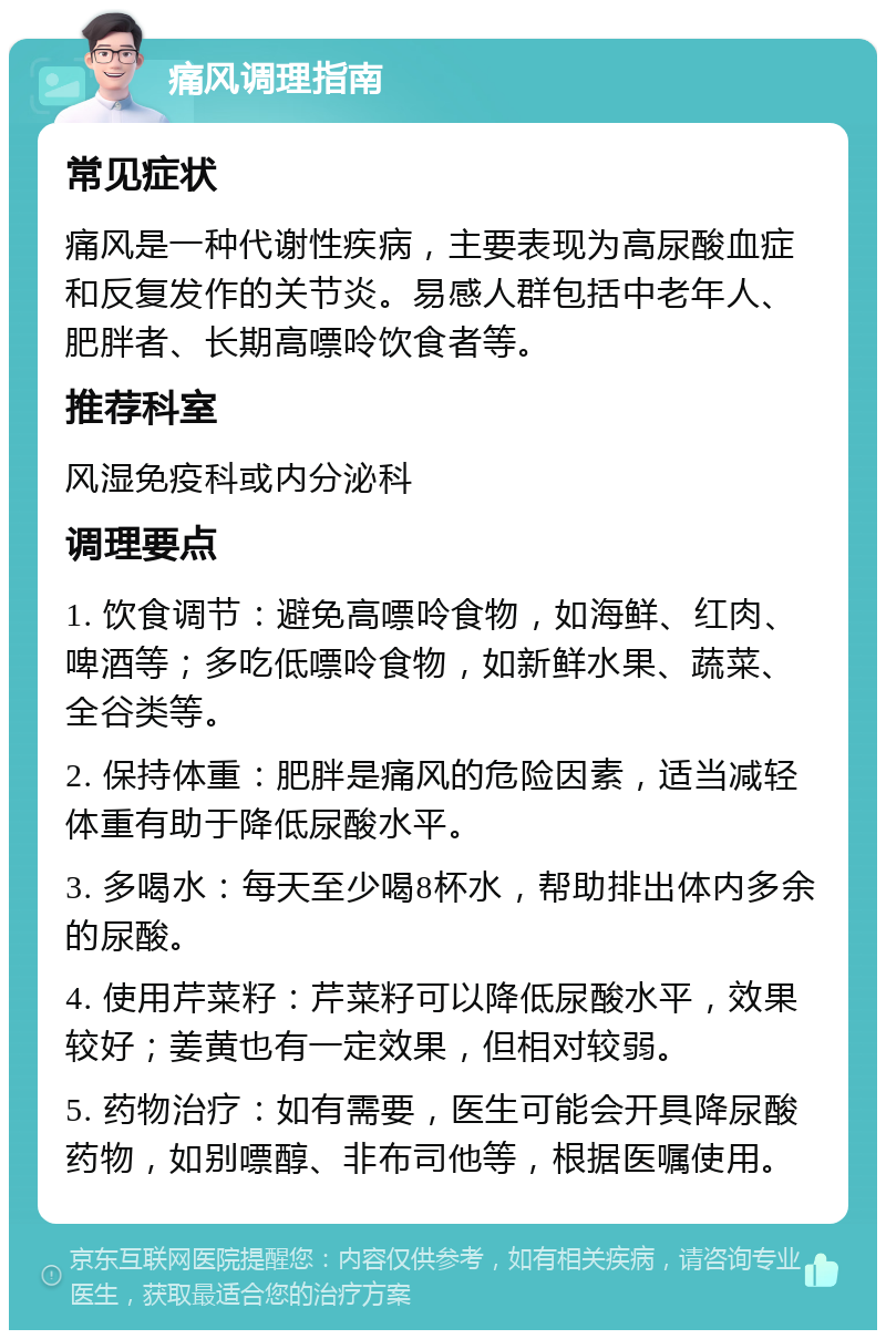 痛风调理指南 常见症状 痛风是一种代谢性疾病，主要表现为高尿酸血症和反复发作的关节炎。易感人群包括中老年人、肥胖者、长期高嘌呤饮食者等。 推荐科室 风湿免疫科或内分泌科 调理要点 1. 饮食调节：避免高嘌呤食物，如海鲜、红肉、啤酒等；多吃低嘌呤食物，如新鲜水果、蔬菜、全谷类等。 2. 保持体重：肥胖是痛风的危险因素，适当减轻体重有助于降低尿酸水平。 3. 多喝水：每天至少喝8杯水，帮助排出体内多余的尿酸。 4. 使用芹菜籽：芹菜籽可以降低尿酸水平，效果较好；姜黄也有一定效果，但相对较弱。 5. 药物治疗：如有需要，医生可能会开具降尿酸药物，如别嘌醇、非布司他等，根据医嘱使用。