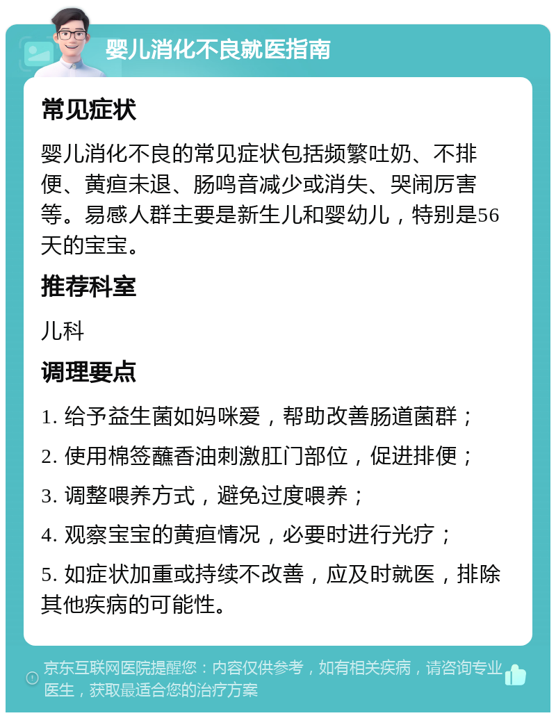 婴儿消化不良就医指南 常见症状 婴儿消化不良的常见症状包括频繁吐奶、不排便、黄疸未退、肠鸣音减少或消失、哭闹厉害等。易感人群主要是新生儿和婴幼儿，特别是56天的宝宝。 推荐科室 儿科 调理要点 1. 给予益生菌如妈咪爱，帮助改善肠道菌群； 2. 使用棉签蘸香油刺激肛门部位，促进排便； 3. 调整喂养方式，避免过度喂养； 4. 观察宝宝的黄疸情况，必要时进行光疗； 5. 如症状加重或持续不改善，应及时就医，排除其他疾病的可能性。