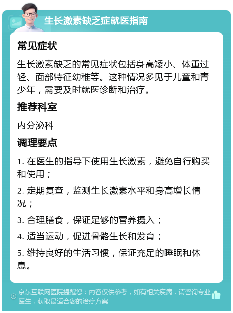 生长激素缺乏症就医指南 常见症状 生长激素缺乏的常见症状包括身高矮小、体重过轻、面部特征幼稚等。这种情况多见于儿童和青少年，需要及时就医诊断和治疗。 推荐科室 内分泌科 调理要点 1. 在医生的指导下使用生长激素，避免自行购买和使用； 2. 定期复查，监测生长激素水平和身高增长情况； 3. 合理膳食，保证足够的营养摄入； 4. 适当运动，促进骨骼生长和发育； 5. 维持良好的生活习惯，保证充足的睡眠和休息。