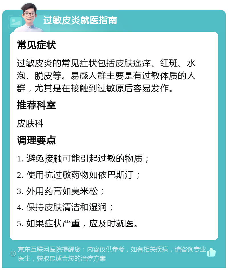 过敏皮炎就医指南 常见症状 过敏皮炎的常见症状包括皮肤瘙痒、红斑、水泡、脱皮等。易感人群主要是有过敏体质的人群，尤其是在接触到过敏原后容易发作。 推荐科室 皮肤科 调理要点 1. 避免接触可能引起过敏的物质； 2. 使用抗过敏药物如依巴斯汀； 3. 外用药膏如莫米松； 4. 保持皮肤清洁和湿润； 5. 如果症状严重，应及时就医。