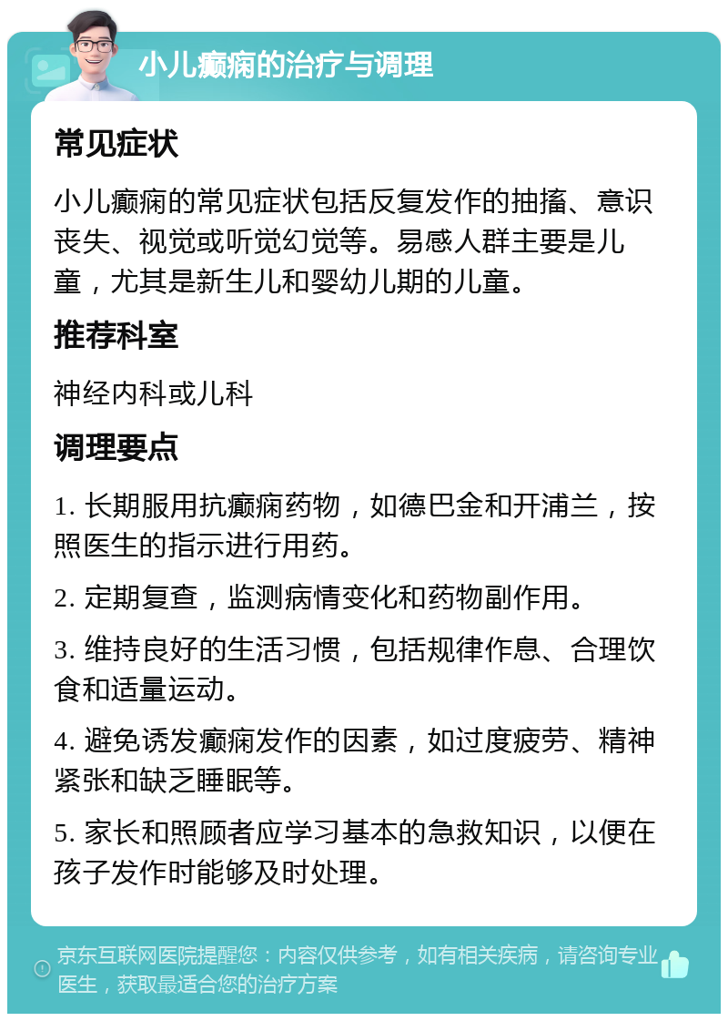 小儿癫痫的治疗与调理 常见症状 小儿癫痫的常见症状包括反复发作的抽搐、意识丧失、视觉或听觉幻觉等。易感人群主要是儿童，尤其是新生儿和婴幼儿期的儿童。 推荐科室 神经内科或儿科 调理要点 1. 长期服用抗癫痫药物，如德巴金和开浦兰，按照医生的指示进行用药。 2. 定期复查，监测病情变化和药物副作用。 3. 维持良好的生活习惯，包括规律作息、合理饮食和适量运动。 4. 避免诱发癫痫发作的因素，如过度疲劳、精神紧张和缺乏睡眠等。 5. 家长和照顾者应学习基本的急救知识，以便在孩子发作时能够及时处理。