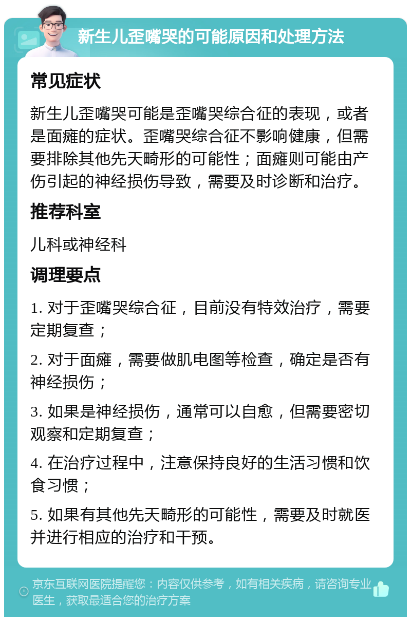 新生儿歪嘴哭的可能原因和处理方法 常见症状 新生儿歪嘴哭可能是歪嘴哭综合征的表现，或者是面瘫的症状。歪嘴哭综合征不影响健康，但需要排除其他先天畸形的可能性；面瘫则可能由产伤引起的神经损伤导致，需要及时诊断和治疗。 推荐科室 儿科或神经科 调理要点 1. 对于歪嘴哭综合征，目前没有特效治疗，需要定期复查； 2. 对于面瘫，需要做肌电图等检查，确定是否有神经损伤； 3. 如果是神经损伤，通常可以自愈，但需要密切观察和定期复查； 4. 在治疗过程中，注意保持良好的生活习惯和饮食习惯； 5. 如果有其他先天畸形的可能性，需要及时就医并进行相应的治疗和干预。