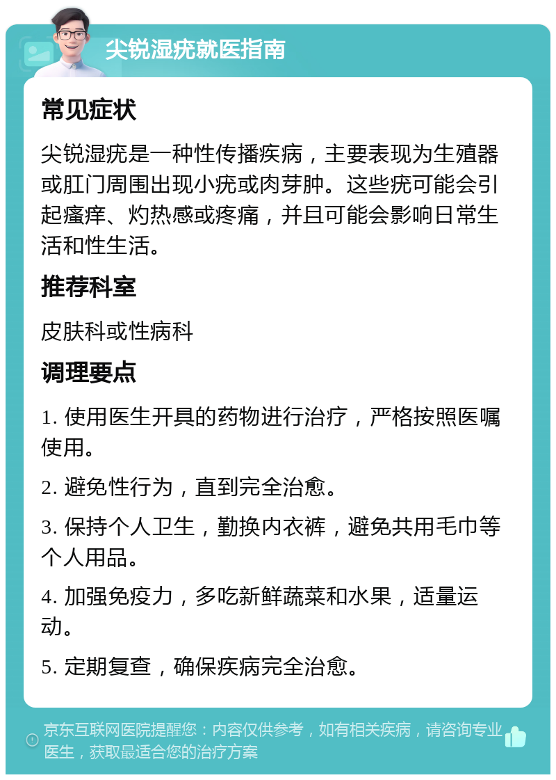 尖锐湿疣就医指南 常见症状 尖锐湿疣是一种性传播疾病，主要表现为生殖器或肛门周围出现小疣或肉芽肿。这些疣可能会引起瘙痒、灼热感或疼痛，并且可能会影响日常生活和性生活。 推荐科室 皮肤科或性病科 调理要点 1. 使用医生开具的药物进行治疗，严格按照医嘱使用。 2. 避免性行为，直到完全治愈。 3. 保持个人卫生，勤换内衣裤，避免共用毛巾等个人用品。 4. 加强免疫力，多吃新鲜蔬菜和水果，适量运动。 5. 定期复查，确保疾病完全治愈。