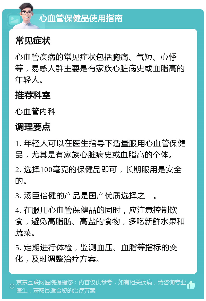 心血管保健品使用指南 常见症状 心血管疾病的常见症状包括胸痛、气短、心悸等，易感人群主要是有家族心脏病史或血脂高的年轻人。 推荐科室 心血管内科 调理要点 1. 年轻人可以在医生指导下适量服用心血管保健品，尤其是有家族心脏病史或血脂高的个体。 2. 选择100毫克的保健品即可，长期服用是安全的。 3. 汤臣倍健的产品是国产优质选择之一。 4. 在服用心血管保健品的同时，应注意控制饮食，避免高脂肪、高盐的食物，多吃新鲜水果和蔬菜。 5. 定期进行体检，监测血压、血脂等指标的变化，及时调整治疗方案。