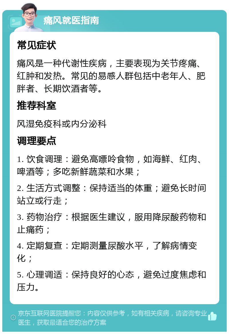 痛风就医指南 常见症状 痛风是一种代谢性疾病，主要表现为关节疼痛、红肿和发热。常见的易感人群包括中老年人、肥胖者、长期饮酒者等。 推荐科室 风湿免疫科或内分泌科 调理要点 1. 饮食调理：避免高嘌呤食物，如海鲜、红肉、啤酒等；多吃新鲜蔬菜和水果； 2. 生活方式调整：保持适当的体重；避免长时间站立或行走； 3. 药物治疗：根据医生建议，服用降尿酸药物和止痛药； 4. 定期复查：定期测量尿酸水平，了解病情变化； 5. 心理调适：保持良好的心态，避免过度焦虑和压力。