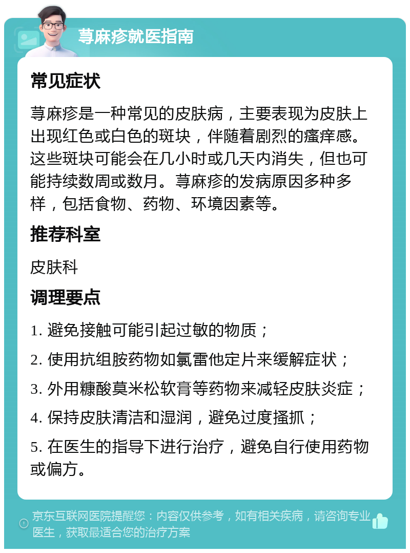 荨麻疹就医指南 常见症状 荨麻疹是一种常见的皮肤病，主要表现为皮肤上出现红色或白色的斑块，伴随着剧烈的瘙痒感。这些斑块可能会在几小时或几天内消失，但也可能持续数周或数月。荨麻疹的发病原因多种多样，包括食物、药物、环境因素等。 推荐科室 皮肤科 调理要点 1. 避免接触可能引起过敏的物质； 2. 使用抗组胺药物如氯雷他定片来缓解症状； 3. 外用糠酸莫米松软膏等药物来减轻皮肤炎症； 4. 保持皮肤清洁和湿润，避免过度搔抓； 5. 在医生的指导下进行治疗，避免自行使用药物或偏方。