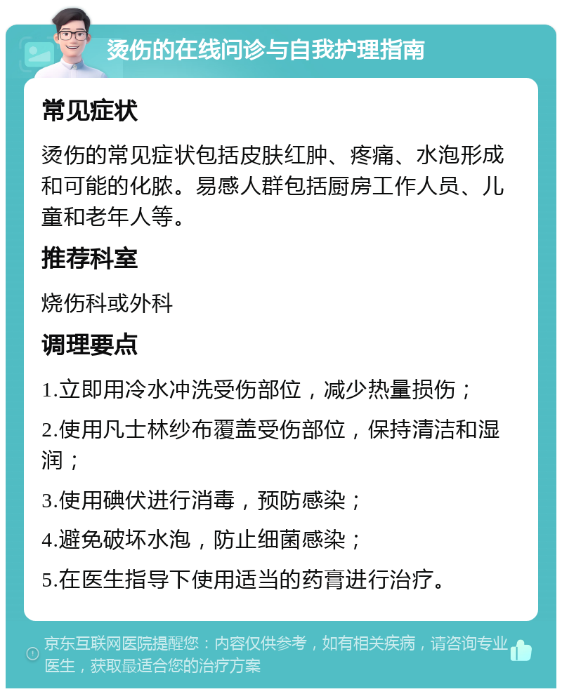 烫伤的在线问诊与自我护理指南 常见症状 烫伤的常见症状包括皮肤红肿、疼痛、水泡形成和可能的化脓。易感人群包括厨房工作人员、儿童和老年人等。 推荐科室 烧伤科或外科 调理要点 1.立即用冷水冲洗受伤部位，减少热量损伤； 2.使用凡士林纱布覆盖受伤部位，保持清洁和湿润； 3.使用碘伏进行消毒，预防感染； 4.避免破坏水泡，防止细菌感染； 5.在医生指导下使用适当的药膏进行治疗。